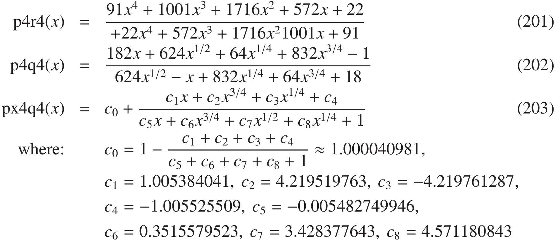 
\mathrm{p4r4}(x) &=& \frac { 91 x^4 + 1001 x^3 + 1716 x^2 + 572 x + 22 }{ 22 x^4 + 572 x^3 + 1716 x^2 1001 x + 91 }\quad&(201)\\
\mathrm{p4q4}(x) &=& \frac{ 182 x + 624 x^{1/2} + 64 x^{1/4} + 832 x^{3/4} - 1} {624 x^{1/2} - x + 832 x^{1/4} + 64 x^{3/4} + 18 } \quad&(202)\\
\mathrm{px4q4}(x) &=& c_0 + \frac{ c_1 x + c_2 x^{3/4} + c_3 x^{1/4} + c_4 }{ c_5 x + c_6 x^{3/4} + c_7 x^{1/2} + c_8 x^{1/4} + 1 } \quad&(203)\\
\text{where:}&& c_0 = 1 - \frac{c_1 + c_2 + c_3 + c_4}{c_5 + c_6 + c_7 + c_8 + 1} \approx 1.000040981,&\\
&&c_1 = 1.005384041,\ c_2 = 4.219519763,\ c_3 = -4.219761287, &\\
&&c_4 = -1.005525509,\ c_5 = -0.005482749946, &\\
&&c_6 =  0.3515579523,\ c_7 =  3.428377643,\ c_8 =  4.571180843\qquad&
